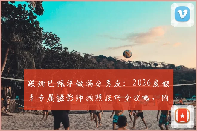 跟姆巴佩学做满分男友：2026度假季专属摄影师拍照技巧全攻略，附女友同款穿搭解析