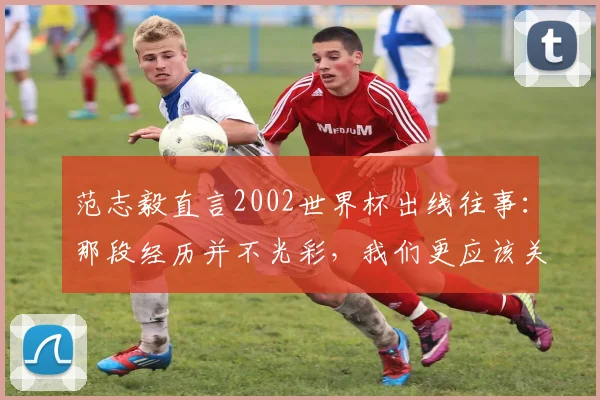 范志毅直言2002世界杯出线往事:那段经历并不光彩,我们更应该关注2026年