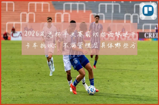 2026足总杯半决赛前切尔西球迷开卡车抗议：不满管理层具体哪些方面，后续影响与最新动态一览