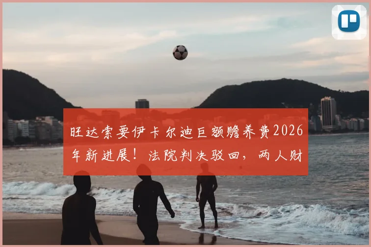 旺达索要伊卡尔迪巨额赡养费2026年新进展！法院判决驳回，两人财产纠纷内幕详解