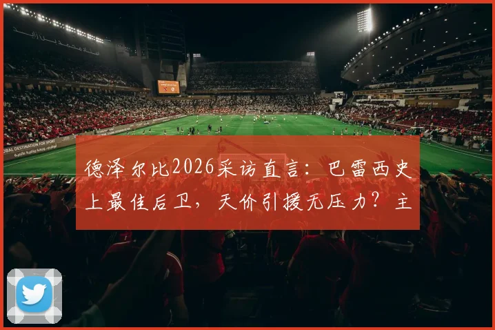 德泽尔比2026采访直言:巴雷西史上最佳后卫,天价引援无压力?主帅亲述球队建设理念