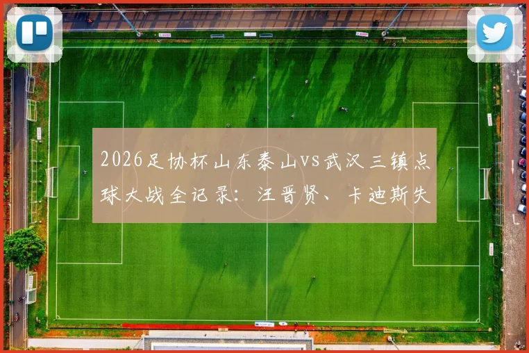 2026足协杯山东泰山vs武汉三镇点球大战全记录：汪晋贤、卡迪斯失点，泰山4-3晋级下轮对阵分析