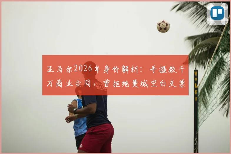 亚马尔2026年身价解析:手握数千万商业合同,曾拒绝曼城空白支票的真实原因