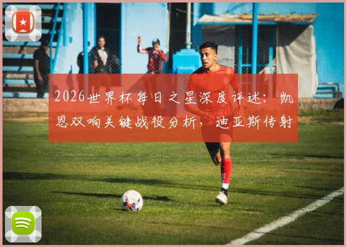 2026世界杯每日之星深度评述：凯恩双响关键战役分析，迪亚斯传射技术解析与精彩集锦回顾