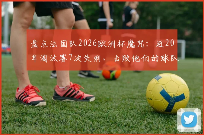 盘点法国队2026欧洲杯魔咒：近20年淘汰赛7次失利，击败他们的球队都拿了冠军