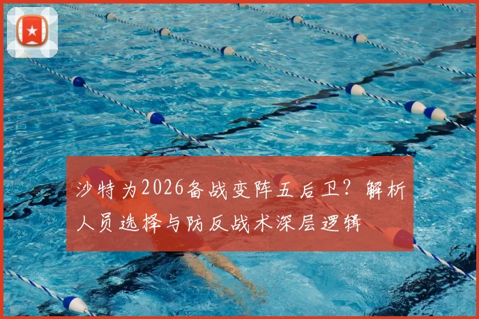 沙特为2026备战变阵五后卫?解析人员选择与防反战术深层逻辑