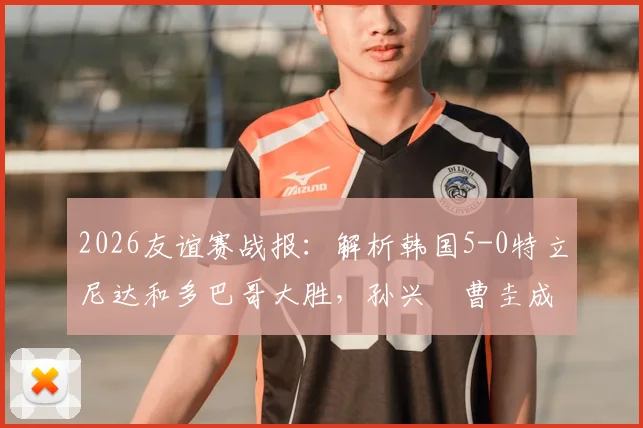 2026友谊赛战报：解析韩国5-0特立尼达和多巴哥大胜，孙兴慜曹圭成双响背后的战术与看点