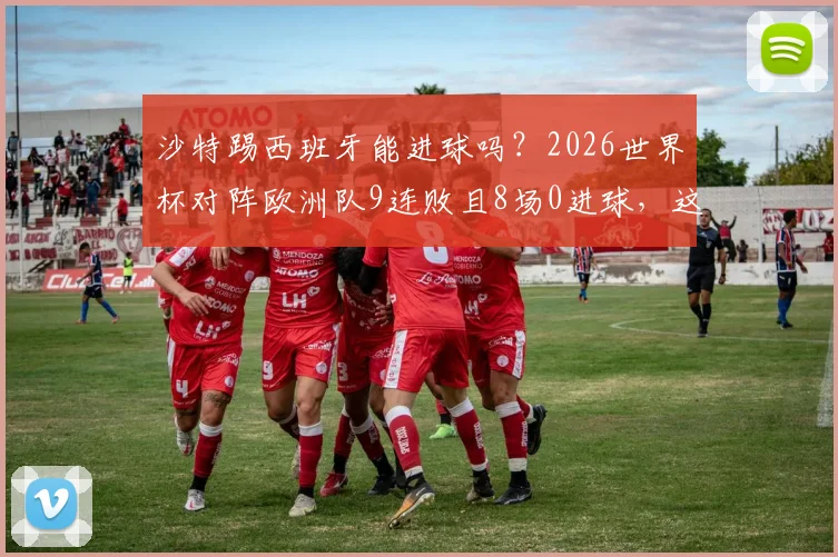 沙特踢西班牙能进球吗？2026世界杯对阵欧洲队9连败且8场0进球，这次能否破荒？