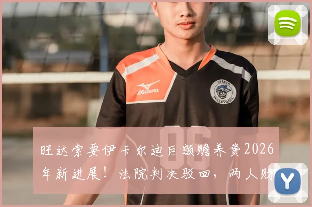 旺达索要伊卡尔迪巨额赡养费2026年新进展！法院判决驳回，两人财产纠纷内幕详解